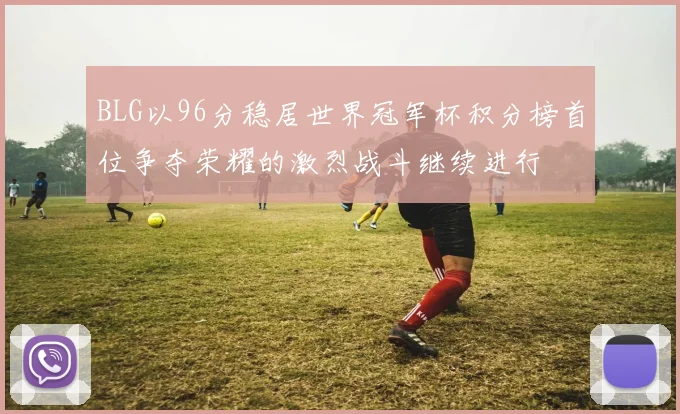 BLG以96分稳居世界冠军杯积分榜首位争夺荣耀的激烈战斗继续进行
