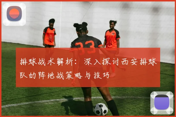 排球战术解析：深入探讨西安排球队的阵地战策略与技巧