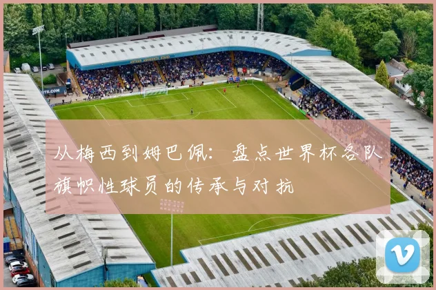 从梅西到姆巴佩：盘点世界杯各队旗帜性球员的传承与对抗