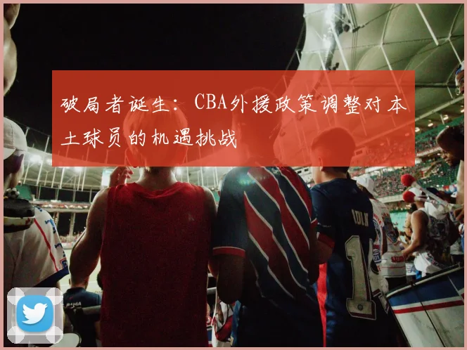 破局者诞生：CBA外援政策调整对本土球员的机遇挑战