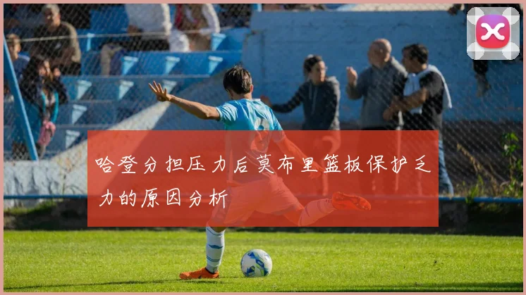 哈登分担压力后莫布里篮板保护乏力的原因分析