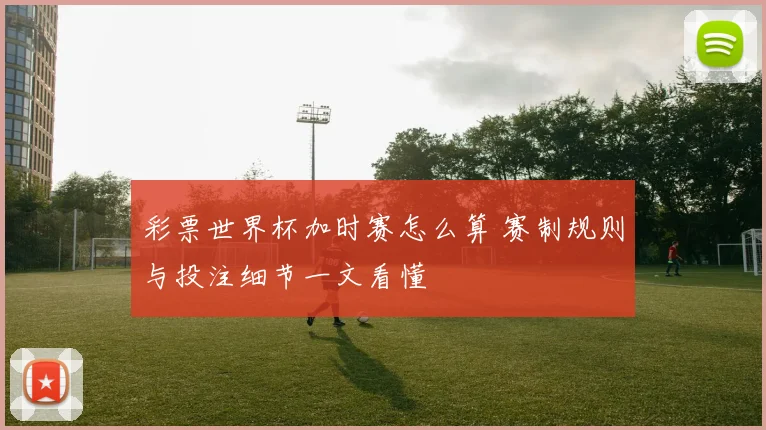 彩票世界杯加时赛怎么算 赛制规则与投注细节一文看懂