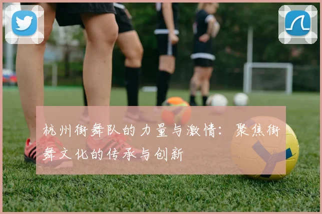 杭州街舞队的力量与激情：聚焦街舞文化的传承与创新