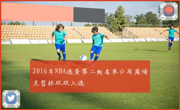 2016年NBA选秀第二轮名单公布周琦王哲林双双入选