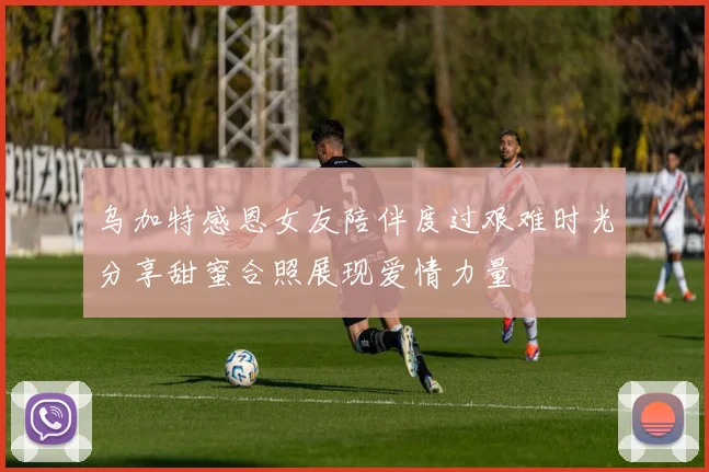 乌加特感恩女友陪伴度过艰难时光分享甜蜜合照展现爱情力量