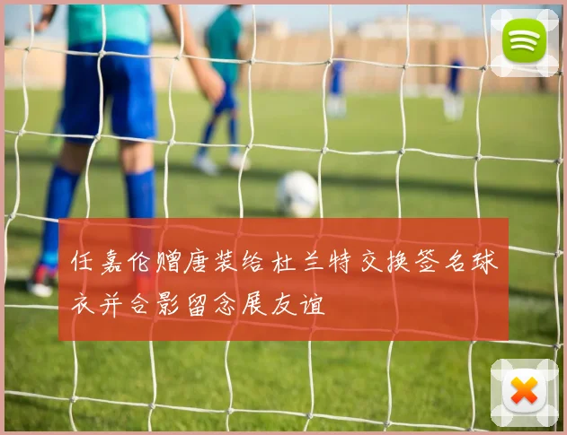 任嘉伦赠唐装给杜兰特交换签名球衣并合影留念展友谊