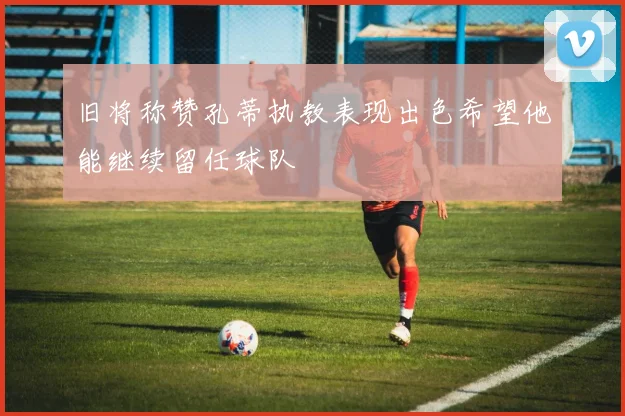 旧将称赞孔蒂执教表现出色希望他能继续留任球队