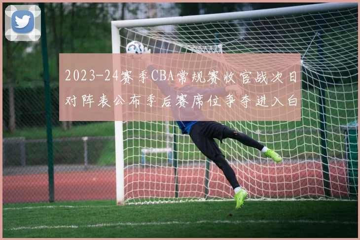2023-24赛季CBA常规赛收官战次日对阵表公布季后赛席位争夺进入白热化