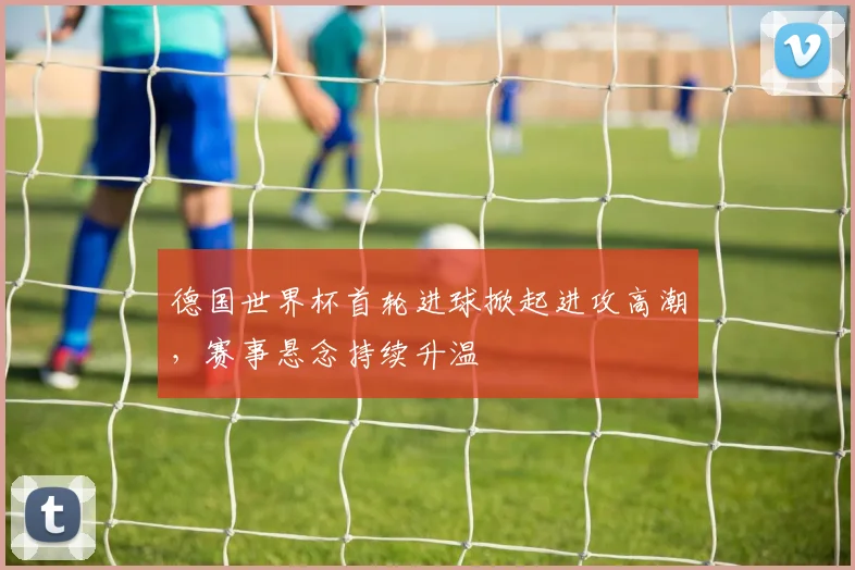 德国世界杯首轮进球掀起进攻高潮，赛事悬念持续升温