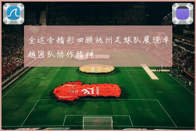 全运会精彩回顾杭州足球队展现卓越团队协作精神