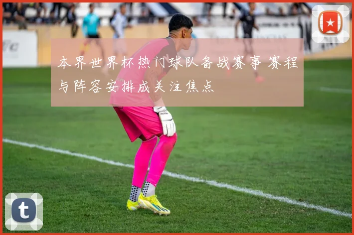 本界世界杯热门球队备战赛事 赛程与阵容安排成关注焦点