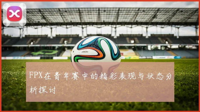 FPX在青年赛中的精彩表现与状态分析探讨